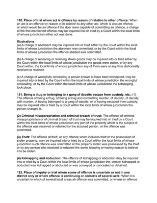 180. Place of trial where act is offence by reason of relation to other offence: When
an act is an offence by reason of its relation to any other act, which is also an offence
or which would be an offence if the doer were capable of committing an offence, a charge
of the first-mentioned offence may be inquired into or tried by a Court within the local limits
of whose jurisdiction either act was done.
Illustrations
(a) A charge of abetment may be inquired into or tried either by the Court within the local
limits of whose jurisdiction the abetment was committed, or by the Court within the focal
limits of whose jurisdiction the offence abetted was committed.
(b) A charge of receiving or retaining stolen goods may be inquired into or tried either by
the Court within the local limits of whose jurisdiction the goods were stolen, or by any
Court within, the local limits of whose jurisdiction any of them were at any time dishonestly
received or retained.
(c) A charge of wrongfully concealing a person known to have been kidnapped, may be
inquired into or tried by the Court within the local limits of whose jurisdiction the wrongful
concealing, or by the Court within the local limits of whose Jurisdiction the kidnapping,
took place.
181. Being a thug or belonging to a gang of dacoits escape from custody, etc.: (1)
The offence of being a thug, of being a thug and committing murder, of dacoity, of dacoity
with murder, of having belonged to a gang of dacoits, or of having escaped from custody,
may be inquired into or tried by a Court within the local limits of whose jurisdiction the
person charged is.
(2) Criminal misappropriation and criminal breach of trust: The offence of criminal
misappropriation or of criminal breach of trust may be inquired into or tried by a Court
within the local limits of whose jurisdiction any part of the property which is the subject of
the offence was received or retained by the accused person, or the offence was
committed.
(3) Theft: The offence of theft, or any offence which includes theft or the possession of
stolen property, may be inquired into or tried by a Court within the local limits of whose
jurisdiction such offence was committed or the property stolen was possessed by the thief
or by any person who received or retained the same knowing or having reason to believe
it to be stolen.
(4) Kidnapping and abduction: The offence of kidnapping or abduction may be inquired
into or tried by a Court within the local limits of whose jurisdiction the, person kidnapped or
abducted was kidnapped or abducted or was conveyed or concealed or detained.
182. Place of inquiry or trial where scene of offence is uncertain or not in one
district only or where offence is continuing or consists of several acts: When it is
uncertain in which of several local areas ah offence was committed, or where an offence
 