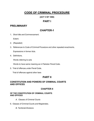 CODE OF CRIMINAL PROCEDURE
(ACT V OF 1898)
PART I
PRELIMINARY
CHAPTER-1
1. Short title and Commencement:
Extent.
2. (Repealed)
3. References to Code of Criminal Procedure and other repeated enactments.
Expressions in former Acts.
4. Definitions.
Words referring to acts
Words to have same meaning as in Pakistan Penal Code.
5. Trial of offences under Penal Code.
Trial of offences against other laws
PART II
CONSTITUTION AND POWERS OF CRIMINAL COURTS
AND OFFICES
CHAPTER II
OF THE CONSTITUTION OF CRIMINAL COURTS
AND OFFICES
A. Classes of Criminal Courts
6. Classes of Criminal Courts and Magistrates.
B. Territorial Divisions
 