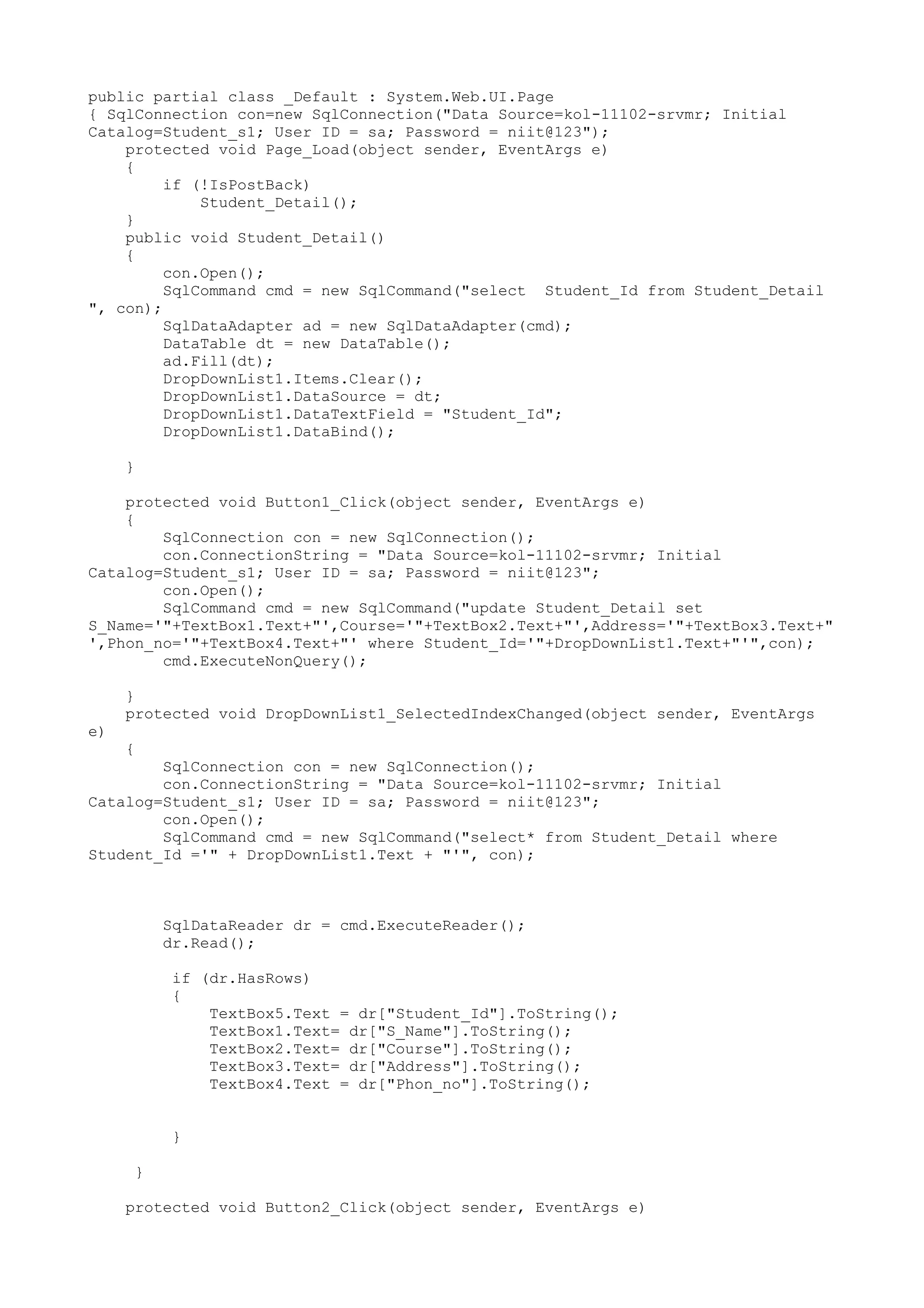 public partial class _Default : System.Web.UI.Page
{ SqlConnection con=new SqlConnection("Data Source=kol-11102-srvmr; Initial
Catalog=Student_s1; User ID = sa; Password = niit@123");
    protected void Page_Load(object sender, EventArgs e)
    {
         if (!IsPostBack)
             Student_Detail();
    }
    public void Student_Detail()
    {
         con.Open();
         SqlCommand cmd = new SqlCommand("select Student_Id from Student_Detail
", con);
         SqlDataAdapter ad = new SqlDataAdapter(cmd);
         DataTable dt = new DataTable();
         ad.Fill(dt);
         DropDownList1.Items.Clear();
         DropDownList1.DataSource = dt;
         DropDownList1.DataTextField = "Student_Id";
         DropDownList1.DataBind();

     }

    protected void Button1_Click(object sender, EventArgs e)
    {
        SqlConnection con = new SqlConnection();
        con.ConnectionString = "Data Source=kol-11102-srvmr; Initial
Catalog=Student_s1; User ID = sa; Password = niit@123";
        con.Open();
        SqlCommand cmd = new SqlCommand("update Student_Detail set
S_Name='"+TextBox1.Text+"',Course='"+TextBox2.Text+"',Address='"+TextBox3.Text+"
',Phon_no='"+TextBox4.Text+"' where Student_Id='"+DropDownList1.Text+"'",con);
        cmd.ExecuteNonQuery();

     }
     protected void DropDownList1_SelectedIndexChanged(object sender, EventArgs
e)
     {
        SqlConnection con = new SqlConnection();
        con.ConnectionString = "Data Source=kol-11102-srvmr; Initial
Catalog=Student_s1; User ID = sa; Password = niit@123";
        con.Open();
        SqlCommand cmd = new SqlCommand("select* from Student_Detail where
Student_Id ='" + DropDownList1.Text + "'", con);



          SqlDataReader dr = cmd.ExecuteReader();
          dr.Read();

          if (dr.HasRows)
          {
              TextBox5.Text = dr["Student_Id"].ToString();
              TextBox1.Text= dr["S_Name"].ToString();
              TextBox2.Text= dr["Course"].ToString();
              TextBox3.Text= dr["Address"].ToString();
              TextBox4.Text = dr["Phon_no"].ToString();


          }

      }

     protected void Button2_Click(object sender, EventArgs e)
 
