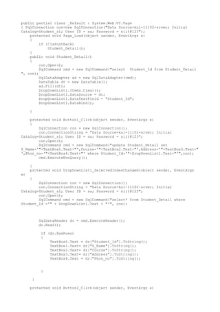 public partial class _Default : System.Web.UI.Page
{ SqlConnection con=new SqlConnection("Data Source=kol-11102-srvmr; Initial
Catalog=Student_s1; User ID = sa; Password = niit@123");
    protected void Page_Load(object sender, EventArgs e)
    {
         if (!IsPostBack)
             Student_Detail();
    }
    public void Student_Detail()
    {
         con.Open();
         SqlCommand cmd = new SqlCommand("select Student_Id from Student_Detail
", con);
         SqlDataAdapter ad = new SqlDataAdapter(cmd);
         DataTable dt = new DataTable();
         ad.Fill(dt);
         DropDownList1.Items.Clear();
         DropDownList1.DataSource = dt;
         DropDownList1.DataTextField = "Student_Id";
         DropDownList1.DataBind();

     }

    protected void Button1_Click(object sender, EventArgs e)
    {
        SqlConnection con = new SqlConnection();
        con.ConnectionString = "Data Source=kol-11102-srvmr; Initial
Catalog=Student_s1; User ID = sa; Password = niit@123";
        con.Open();
        SqlCommand cmd = new SqlCommand("update Student_Detail set
S_Name='"+TextBox1.Text+"',Course='"+TextBox2.Text+"',Address='"+TextBox3.Text+"
',Phon_no='"+TextBox4.Text+"' where Student_Id='"+DropDownList1.Text+"'",con);
        cmd.ExecuteNonQuery();

     }
     protected void DropDownList1_SelectedIndexChanged(object sender, EventArgs
e)
     {
        SqlConnection con = new SqlConnection();
        con.ConnectionString = "Data Source=kol-11102-srvmr; Initial
Catalog=Student_s1; User ID = sa; Password = niit@123";
        con.Open();
        SqlCommand cmd = new SqlCommand("select* from Student_Detail where
Student_Id ='" + DropDownList1.Text + "'", con);



          SqlDataReader dr = cmd.ExecuteReader();
          dr.Read();

          if (dr.HasRows)
          {
              TextBox5.Text = dr["Student_Id"].ToString();
              TextBox1.Text= dr["S_Name"].ToString();
              TextBox2.Text= dr["Course"].ToString();
              TextBox3.Text= dr["Address"].ToString();
              TextBox4.Text = dr["Phon_no"].ToString();


          }

      }

     protected void Button2_Click(object sender, EventArgs e)
 