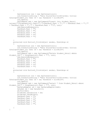 {

        SqlConnection con = new SqlConnection();
        con.ConnectionString = "Data Source=kol-11102-srvmr; Initial
Catalog=Student_s1; User ID = sa; Password = niit@123";
        con.Open();
        SqlCommand cmd = new SqlCommand("insert into Student_Detail
values('"+DropDownList1.Text+"','"+TextBox1.Text + "','" + TextBox2.Text + "','"
+ TextBox3.Text + "','" + TextBox4.Text + "')", con);
        cmd.ExecuteNonQuery();
        TextBox5.Text = "";
        TextBox1.Text = "";
        TextBox2.Text = "";
        TextBox3.Text = "";
        TextBox4.Text = "";

    }
    protected void Button3_Click(object sender, EventArgs e)
    {
        SqlConnection con = new SqlConnection();
        con.ConnectionString = "Data Source=kol-11102-srvmr; Initial
Catalog=Student_s1; User ID = sa; Password = niit@123";
        con.Open();
        SqlCommand cmd = new SqlCommand("Delete Student_Detail where
Student_Id='" + DropDownList1.Text + "'", con);
        cmd.ExecuteNonQuery();
        TextBox5.Text = "";
        TextBox1.Text = "";
        TextBox2.Text = "";
        TextBox3.Text = "";
        TextBox4.Text = "";
    }
    protected void Button4_Click(object sender, EventArgs e)
    {

        SqlConnection con = new SqlConnection();
        con.ConnectionString = "Data Source=kol-11102-srvmr; Initial
Catalog=Student_s1; User ID = sa; Password = niit@123";
        con.Open();
        SqlCommand cmd = new SqlCommand("select * from Student_Detail where
Student_Id='" + DropDownList1.Text + "'", con);
        SqlDataAdapter ad = new SqlDataAdapter(cmd);
        DataSet ds = new DataSet();
        ad.Fill(ds);
        GridView1.DataSource = ds;
        GridView1.DataBind();
        TextBox5.Text = "";
        TextBox1.Text = "";
        TextBox2.Text = "";
        TextBox3.Text = "";
        TextBox4.Text = "";

    }
}
 