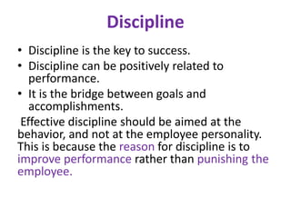 Discipline
• Discipline is the key to success.
• Discipline can be positively related to
performance.
• It is the bridge between goals and
accomplishments.
Effective discipline should be aimed at the
behavior, and not at the employee personality.
This is because the reason for discipline is to
improve performance rather than punishing the
employee.
 