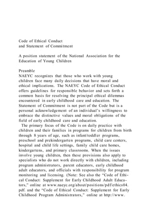 Code of Ethical Conduct
and Statement of Commitment
A position statement of the National Association for the
Education of Young Children
Preamble
NAEYC recognizes that those who work with young
children face many daily decisions that have moral and
ethical implications. The NAEYC Code of Ethical Conduct
offers guidelines for responsible behavior and sets forth a
common basis for resolving the principal ethical dilemmas
encountered in early childhood care and education. The
Statement of Commitment is not part of the Code but is a
personal acknowledgement of an individual’s willingness to
embrace the distinctive values and moral obligations of the
field of early childhood care and education.
The primary focus of the Code is on daily practice with
children and their families in programs for children from birth
through 8 years of age, such as infant/toddler programs,
preschool and prekindergarten programs, child care centers,
hospital and child life settings, family child care homes,
kindergartens, and primary classrooms. When the issues
involve young children, then these provisions also apply to
specialists who do not work directly with children, including
program administrators, parent educators, early childhood
adult educators, and officials with responsibility for program
monitoring and licensing. (Note: See also the “Code of Ethi -
cal Conduct: Supplement for Early Childhood Adult Educa-
tors,” online at www.naeyc.org/about/positions/pdf/ethics04.
pdf. and the “Code of Ethical Conduct: Supplement for Early
Childhood Program Administrators,” online at http://www.
 