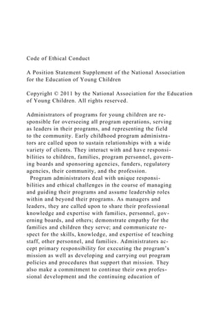 Code of Ethical Conduct
A Position Statement Supplement of the National Association
for the Education of Young Children
Copyright © 2011 by the National Association for the Education
of Young Children. All rights reserved.
Administrators of programs for young children are re-
sponsible for overseeing all program operations, serving
as leaders in their programs, and representing the field
to the community. Early childhood program administra-
tors are called upon to sustain relationships with a wide
variety of clients. They interact with and have responsi-
bilities to children, families, program personnel, govern-
ing boards and sponsoring agencies, funders, regulatory
agencies, their community, and the profession.
Program administrators deal with unique responsi-
bilities and ethical challenges in the course of managing
and guiding their programs and assume leadership roles
within and beyond their programs. As managers and
leaders, they are called upon to share their professional
knowledge and expertise with families, personnel, gov-
erning boards, and others; demonstrate empathy for the
families and children they serve; and communicate re-
spect for the skills, knowledge, and expertise of teaching
staff, other personnel, and families. Administrators ac-
cept primary responsibility for executing the program’s
mission as well as developing and carrying out program
policies and procedures that support that mission. They
also make a commitment to continue their own profes-
sional development and the continuing education of
 