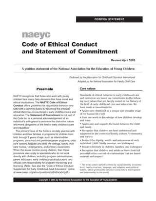 NAEYC Code of Ethical Conduct                                  1                                                 Revised April 2005
                                                                                  POSITION STATEMENT




        naeyc
        Code of Ethical Conduct
        and Statement of Commitment
                                                                                                   Revised April 2005


        A position statement of the National Association for the Education of Young Children


                                                       Endorsed by the Association for Childhood Education International
                                                               Adopted by the National Association for Family Child Care


                      Preamble                                     Core values

NAEYC recognizes that those who work with young                    Standards of ethical behavior in early childhood care
                                                                   and education are based on commitment to the follow-
children face many daily decisions that have moral and
                                                                   ing core values that are deeply rooted in the history of
ethical implications. The NAEYC Code of Ethical
                                                                   the field of early childhood care and education. We
Conduct offers guidelines for responsible behavior and
                                                                   have made a commitment to
sets forth a common basis for resolving the principal
                                                                   • Appreciate childhood as a unique and valuable stage
ethical dilemmas encountered in early childhood care and
                                                                   of the human life cycle
education. The Statement of Commitment is not part of
the Code but is a personal acknowledgement of an                   • Base our work on knowledge of how children develop
individual’s willingness to embrace the distinctive values         and learn
and moral obligations of the field of early childhood care         • Appreciate and support the bond between the child
and education.                                                     and family
   The primary focus of the Code is on daily practice with         • Recognize that children are best understood and
children and their families in programs for children from          supported in the context of family, culture,* community,
birth through 8 years of age, such as infant/toddler               and society
programs, preschool and prekindergarten programs, child            • Respect the dignity, worth, and uniqueness of each
care centers, hospital and child life settings, family child       individual (child, family member, and colleague)
care homes, kindergartens, and primary classrooms.                 • Respect diversity in children, families, and colleagues
When the issues involve young children, then these                 • Recognize that children and adults achieve their full
provisions also apply to specialists who do not work               potential in the context of relationships that are based
directly with children, including program administrators,          on trust and respect
parent educators, early childhood adult educators, and
officials with responsibility for program monitoring and
                                                                   * The term culture includes ethnicity, racial identity, economic
licensing. (Note: See also the “Code of Ethical Conduct:
                                                                   level, family structure, language, and religious and political
Supplement for Early Childhood Adult Educators,” online            beliefs, which profoundly influence each child’s development
at www.naeyc.org/about/positions/pdf/ethics04.pdf.)                and relationship to the world.


                        Copyright © 2005 by the National Association for the Education of Young Children
 