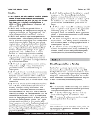 NAEYC Code of Ethical Conduct                                 3                                                 Revised April 2005

Principles                                                        P-1.8—We shall be familiar with the risk factors for and
                                                                   symptoms of child abuse and neglect, including
P-1.1—Above all, we shall not harm children. We shall              physical, sexual, verbal, and emotional abuse and
 not participate in practices that are emotionally                 physical, emotional, educational, and medical neglect.
 damaging, physically harmful, disrespectful, degrad-              We shall know and follow state laws and community
 ing, dangerous, exploitative, or intimidating to                  procedures that protect children against abuse and
 children. This principle has precedence over all                  neglect.
 others in this Code.
                                                                  P-1.9—When we have reasonable cause to suspect child
P-1.2—We shall care for and educate children in                    abuse or neglect, we shall report it to the appropriate
 positive emotional and social environments that are               community agency and follow up to ensure that
 cognitively stimulating and that support each child’s             appropriate action has been taken. When appropriate,
 culture, language, ethnicity, and family structure.               parents or guardians will be informed that the referral
P-1.3—We shall not participate in practices that dis-              will be or has been made.
 criminate against children by denying benefits, giving           P-1.10—When another person tells us of his or her
 special advantages, or excluding them from programs               suspicion that a child is being abused or neglected, we
 or activities on the basis of their sex, race, national           shall assist that person in taking appropriate action in
 origin, religious beliefs, medical condition, disability,         order to protect the child.
 or the marital status/family structure, sexual orienta-
                                                                  P-1.11—When we become aware of a practice or situa-
 tion, or religious beliefs or other affiliations of their
                                                                   tion that endangers the health, safety, or well-being of
 families. (Aspects of this principle do not apply in
                                                                   children, we have an ethical responsibility to protect
 programs that have a lawful mandate to provide
                                                                   children or inform parents and/or others who can.
 services to a particular population of children.)
P-1.4—We shall involve all those with relevant knowl-
 edge (including families and staff) in decisions con-
 cerning a child, as appropriate, ensuring confidential-             Section II
 ity of sensitive information.
P-1.5—We shall use appropriate assessment systems,                Ethical Responsibilities to Families
 which include multiple sources of information, to
 provide information on children’s learning and                   Families* are of primary importance in children’s
 development.                                                     development. Because the family and the early child-
P-1.6—We shall strive to ensure that decisions such as            hood practitioner have a common interest in the child’s
 those related to enrollment, retention, or assignment            well-being, we acknowledge a primary responsibility to
 to special education services, will be based on mul-             bring about communication, cooperation, and collabo-
 tiple sources of information and will never be based             ration between the home and early childhood program
 on a single assessment, such as a test score or a single         in ways that enhance the child’s development.
 observation.
P-1.7—We shall strive to build individual relationships           Ideals
 with each child; make individualized adaptations in
                                                                  I-2.1—To be familiar with the knowledge base related to
 teaching strategies, learning environments, and
                                                                    working effectively with families and to stay informed
 curricula; and consult with the family so that each
                                                                    through continuing education and training.
 child benefits from the program. If after such efforts
 have been exhausted, the current placement does not              I-2.2—To develop relationships of mutual trust and
 meet a child’s needs, or the child is seriously jeopar-            create partnerships with the families we serve.
 dizing the ability of other children to benefit from the         I-2.3—To welcome all family members and encourage
 program, we shall collaborate with the child’s family              them to participate in the program.
 and appropriate specialists to determine the addi-
 tional services needed and/or the placement option(s)
 most likely to ensure the child’s success. (Aspects of
 this principle may not apply in programs that have a             * The term family may include those adults, besides parents, with
 lawful mandate to provide services to a particular               the responsibility of being involved in educating, nurturing, and
                                                                  advocating for the child.
 population of children.)
                       Copyright © 2005 by the National Association for the Education of Young Children
 