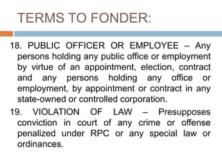 TERMS TO FONDER:
18. PUBLIC OFFICER OR EMPLOYEE – Any
persons holding any public office or employment
by virtue of an appointment, election, contract
and any persons holding any office or
employment, by appointment or contract in any
state-owned or controlled corporation.
19. VIOLATION OF LAW – Presupposes
conviction in court of any crime or offense
penalized under RPC or any special law or
ordinances.
 