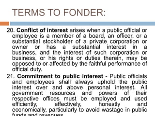 TERMS TO FONDER:
20. Conflict of interest arises when a public official or
employee is a member of a board, an officer, or a
substantial stockholder of a private corporation or
owner or has a substantial interest in a
business, and the interest of such corporation or
business, or his rights or duties therein, may be
opposed to or affected by the faithful performance of
official duty.
21. Commitment to public interest - Public officials
and employees shall always uphold the public
interest over and above personal interest. All
government resources and powers of their
respective offices must be employed and used
efficiently, effectively, honestly and
economically, particularly to avoid wastage in public
 