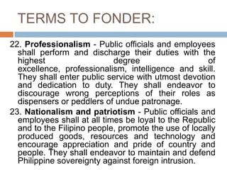 TERMS TO FONDER:
22. Professionalism - Public officials and employees
shall perform and discharge their duties with the
highest degree of
excellence, professionalism, intelligence and skill.
They shall enter public service with utmost devotion
and dedication to duty. They shall endeavor to
discourage wrong perceptions of their roles as
dispensers or peddlers of undue patronage.
23. Nationalism and patriotism - Public officials and
employees shall at all times be loyal to the Republic
and to the Filipino people, promote the use of locally
produced goods, resources and technology and
encourage appreciation and pride of country and
people. They shall endeavor to maintain and defend
Philippine sovereignty against foreign intrusion.
 