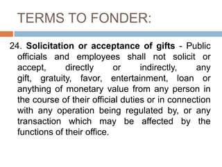 TERMS TO FONDER:
24. Solicitation or acceptance of gifts - Public
officials and employees shall not solicit or
accept, directly or indirectly, any
gift, gratuity, favor, entertainment, loan or
anything of monetary value from any person in
the course of their official duties or in connection
with any operation being regulated by, or any
transaction which may be affected by the
functions of their office.
 