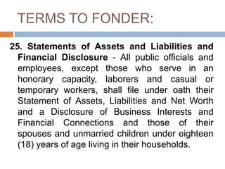 TERMS TO FONDER:
25. Statements of Assets and Liabilities and
Financial Disclosure - All public officials and
employees, except those who serve in an
honorary capacity, laborers and casual or
temporary workers, shall file under oath their
Statement of Assets, Liabilities and Net Worth
and a Disclosure of Business Interests and
Financial Connections and those of their
spouses and unmarried children under eighteen
(18) years of age living in their households.
 