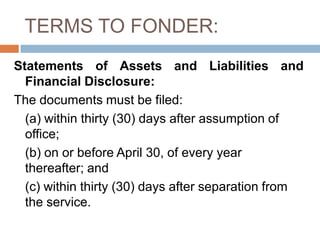 TERMS TO FONDER:
Statements of Assets and Liabilities and
Financial Disclosure:
The documents must be filed:
(a) within thirty (30) days after assumption of
office;
(b) on or before April 30, of every year
thereafter; and
(c) within thirty (30) days after separation from
the service.
 