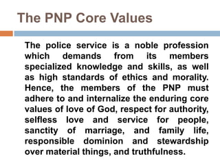 The PNP Core Values
The police service is a noble profession
which demands from its members
specialized knowledge and skills, as well
as high standards of ethics and morality.
Hence, the members of the PNP must
adhere to and internalize the enduring core
values of love of God, respect for authority,
selfless love and service for people,
sanctity of marriage, and family life,
responsible dominion and stewardship
over material things, and truthfulness.
 