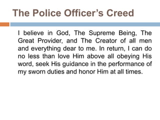 The Police Officer’s Creed
I believe in God, The Supreme Being, The
Great Provider, and The Creator of all men
and everything dear to me. In return, I can do
no less than love Him above all obeying His
word, seek His guidance in the performance of
my sworn duties and honor Him at all times.
 