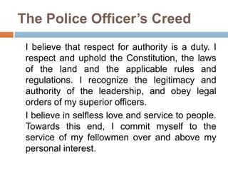 The Police Officer’s Creed
I believe that respect for authority is a duty. I
respect and uphold the Constitution, the laws
of the land and the applicable rules and
regulations. I recognize the legitimacy and
authority of the leadership, and obey legal
orders of my superior officers.
I believe in selfless love and service to people.
Towards this end, I commit myself to the
service of my fellowmen over and above my
personal interest.
 