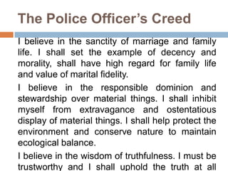 The Police Officer’s Creed
I believe in the sanctity of marriage and family
life. I shall set the example of decency and
morality, shall have high regard for family life
and value of marital fidelity.
I believe in the responsible dominion and
stewardship over material things. I shall inhibit
myself from extravagance and ostentatious
display of material things. I shall help protect the
environment and conserve nature to maintain
ecological balance.
I believe in the wisdom of truthfulness. I must be
trustworthy and I shall uphold the truth at all
 