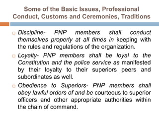 Some of the Basic Issues, Professional
Conduct, Customs and Ceremonies, Traditions
 Discipline- PNP members shall conduct
themselves properly at all times in keeping with
the rules and regulations of the organization.
 Loyalty- PNP members shall be loyal to the
Constitution and the police service as manifested
by their loyalty to their superiors peers and
subordinates as well.
 Obedience to Superiors- PNP members shall
obey lawful orders of and be courteous to superior
officers and other appropriate authorities within
the chain of command.
 