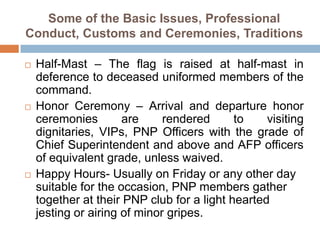 Some of the Basic Issues, Professional
Conduct, Customs and Ceremonies, Traditions
 Half-Mast – The flag is raised at half-mast in
deference to deceased uniformed members of the
command.
 Honor Ceremony – Arrival and departure honor
ceremonies are rendered to visiting
dignitaries, VIPs, PNP Officers with the grade of
Chief Superintendent and above and AFP officers
of equivalent grade, unless waived.
 Happy Hours- Usually on Friday or any other day
suitable for the occasion, PNP members gather
together at their PNP club for a light hearted
jesting or airing of minor gripes.
 