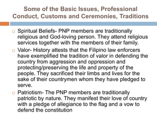 Some of the Basic Issues, Professional
Conduct, Customs and Ceremonies, Traditions
 Spiritual Beliefs- PNP members are traditionally
religious and God-loving person. They attend religious
services together with the members of their family.
 Valor- History attests that the Filipino law enforcers
have exemplified the tradition of valor in defending the
country from aggression and oppression and
protecting/preserving the life and property of the
people. They sacrificed their limbs and lives for the
sake of their countrymen whom they have pledged to
serve.
 Patriotism- The PNP members are traditionally
patriotic by nature. They manifest their love of country
with a pledge of allegiance to the flag and a vow to
defend the constitution
 