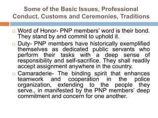 Some of the Basic Issues, Professional
Conduct, Customs and Ceremonies, Traditions
 Word of Honor- PNP members’ word is their bond.
They stand by and commit to uphold it.
 Duty- PNP members have historically exemplified
themselves as dedicated public servants who
perform their tasks with a deep sense of
responsibility and self-sacrifice. They shall readily
accept assignment anywhere in the country.
 Camaraderie- The binding spirit that enhances
teamwork and cooperation in the police
organization, extending to the people they
serve., in manifested by the PNP members’ deep
commitment and concern for one another.
 