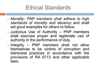 Ethical Standards
 Morality- PNP members shall adhere to high
standards of morality and decency and shall
set good examples for others to follow.
 Judicious Use of Authority – PNP members
shall exercise proper and legitimate use of
authority in the performance of duty.
 Integrity – PNP members shall not allow
themselves to be victims of corruption and
dishonest practices in accordance with the
provisions of RA 6713 and other applicable
laws.
 