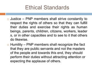 Ethical Standards
 Justice – PNP members shall strive constantly to
respect the rights of others so that they can fulfill
their duties and exercise their rights as human
beings, parents, children, citizens, workers, leader
s, or in other capacities and to see to it that others
do likewise.
 Humility – PNP members shall recognize the fact
that they are public servants and not the masters
of the people and towards this end, they should
perform their duties without attracting attention or
expecting the applause of others.
 