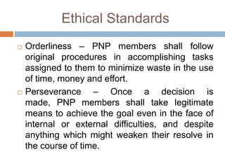 Ethical Standards
 Orderliness – PNP members shall follow
original procedures in accomplishing tasks
assigned to them to minimize waste in the use
of time, money and effort.
 Perseverance – Once a decision is
made, PNP members shall take legitimate
means to achieve the goal even in the face of
internal or external difficulties, and despite
anything which might weaken their resolve in
the course of time.
 