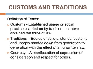 CUSTOMS AND TRADITIONS
Definition of Terms:
 Customs - Established usage or social
practices carried on by tradition that have
obtained the force of law.
 Traditions – Bodies of beliefs, stories, customs
and usages handed down from generation to
generation with the effect of an unwritten law.
 Courtesy – A manifestation of expression of
consideration and respect for others.
 