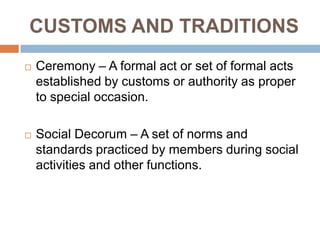 CUSTOMS AND TRADITIONS
 Ceremony – A formal act or set of formal acts
established by customs or authority as proper
to special occasion.
 Social Decorum – A set of norms and
standards practiced by members during social
activities and other functions.
 