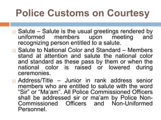 Police Customs on Courtesy
 Salute – Salute is the usual greetings rendered by
uniformed members upon meeting and
recognizing person entitled to a salute.
 Salute to National Color and Standard – Members
stand at attention and salute the national color
and standard as these pass by them or when the
national color is raised or lowered during
ceremonies.
 Address/Title – Junior in rank address senior
members who are entitled to salute with the word
“Sir” or “Ma’am”. All Police Commissioned Officers
shall be addressed sir or ma’am by Police Non-
Commissioned Officers and Non-Uniformed
Personnel.
 