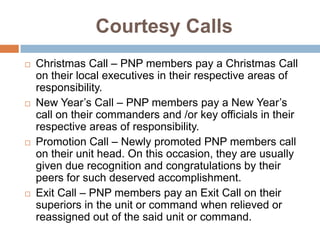 Courtesy Calls
 Christmas Call – PNP members pay a Christmas Call
on their local executives in their respective areas of
responsibility.
 New Year’s Call – PNP members pay a New Year’s
call on their commanders and /or key officials in their
respective areas of responsibility.
 Promotion Call – Newly promoted PNP members call
on their unit head. On this occasion, they are usually
given due recognition and congratulations by their
peers for such deserved accomplishment.
 Exit Call – PNP members pay an Exit Call on their
superiors in the unit or command when relieved or
reassigned out of the said unit or command.
 