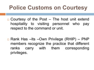Police Customs on Courtesy
 Courtesy of the Post – The host unit extend
hospitality to visiting personnel who pay
respect to the command or unit.
 Rank Has –Its –Own Privilege (RHIP) – PNP
members recognize the practice that different
ranks carry with them corresponding
privileges.
 
