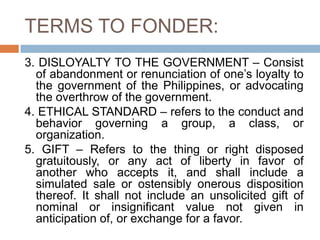 TERMS TO FONDER:
3. DISLOYALTY TO THE GOVERNMENT – Consist
of abandonment or renunciation of one’s loyalty to
the government of the Philippines, or advocating
the overthrow of the government.
4. ETHICAL STANDARD – refers to the conduct and
behavior governing a group, a class, or
organization.
5. GIFT – Refers to the thing or right disposed
gratuitously, or any act of liberty in favor of
another who accepts it, and shall include a
simulated sale or ostensibly onerous disposition
thereof. It shall not include an unsolicited gift of
nominal or insignificant value not given in
anticipation of, or exchange for a favor.
 