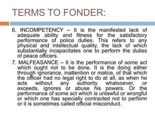 TERMS TO FONDER:
6. INCOMPETENCY – It is the manifested lack of
adequate ability and fitness for the satisfactory
performance of police duties. This refers to any
physical and intellectual quality, the lack of which
substantially incapacitates one to perform the duties
of peace officers.
7. MALFEASANCE – It is the performance of some act
which ought not to be done. It is the doing either
through ignorance, inattention or malice, of that which
the officer had no legal right to do at all, as when he
acts without any authority whatsoever, or
exceeds, ignores or abuse his powers. Or the
performance of some act which is unlawful or wrongful
or which one has specially contracted not to perform
or it is sometimes called official misconduct.
 