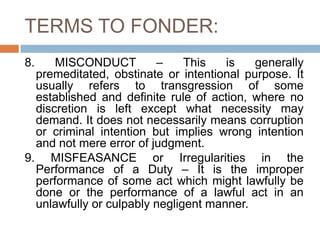 TERMS TO FONDER:
8. MISCONDUCT – This is generally
premeditated, obstinate or intentional purpose. It
usually refers to transgression of some
established and definite rule of action, where no
discretion is left except what necessity may
demand. It does not necessarily means corruption
or criminal intention but implies wrong intention
and not mere error of judgment.
9. MISFEASANCE or Irregularities in the
Performance of a Duty – It is the improper
performance of some act which might lawfully be
done or the performance of a lawful act in an
unlawfully or culpably negligent manner.
 
