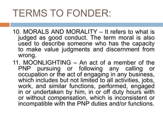 TERMS TO FONDER:
10. MORALS AND MORALITY – It refers to what is
judged as good conduct. The term moral is also
used to describe someone who has the capacity
to make value judgments and discernment from
wrong.
11. MOONLIGHTING – An act of a member of the
PNP pursuing or following any calling or
occupation or the act of engaging in any business,
which includes but not limited to all activities, jobs,
work, and similar functions, performed, engaged
in or undertaken by him, in or off duty hours with
or without compensation, which is inconsistent or
incompatible with the PNP duties and/or functions.
 