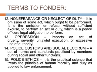 TERMS TO FONDER:
12. NONEFEASANCE OR NEGLECT OF DUTY – It is
omission of some act, which ought to be performed.
It is the omission or refusal without sufficient
excuse, to perform an act or duty, which is a peace
officers legal obligation to perform.
13. OPPRESSION – Imports an act of
cruelty, severity, unlawful execution, or excessive
use of authority.
14. POLICE CUSTOMS AND SOCIAL DECORUM – A
set of norms and standards practiced by members
during social and other functions.
15. POLICE ETHICS – It is the practical science that
treats the principle of human morality and duty as
applied to law enforcement.
 