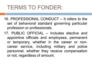 TERMS TO FONDER:
16. PROFESSIONAL CONDUCT – It refers to the
set of behavioral standard governing particular
profession or professionals.
17. PUBLIC OFFICIAL – Includes elective and
appointive officials and employees, permanent
or temporary, whether in the career or non-
career service, including military and police
personnel, whether they receive compensation
or not, regardless of amount.
 