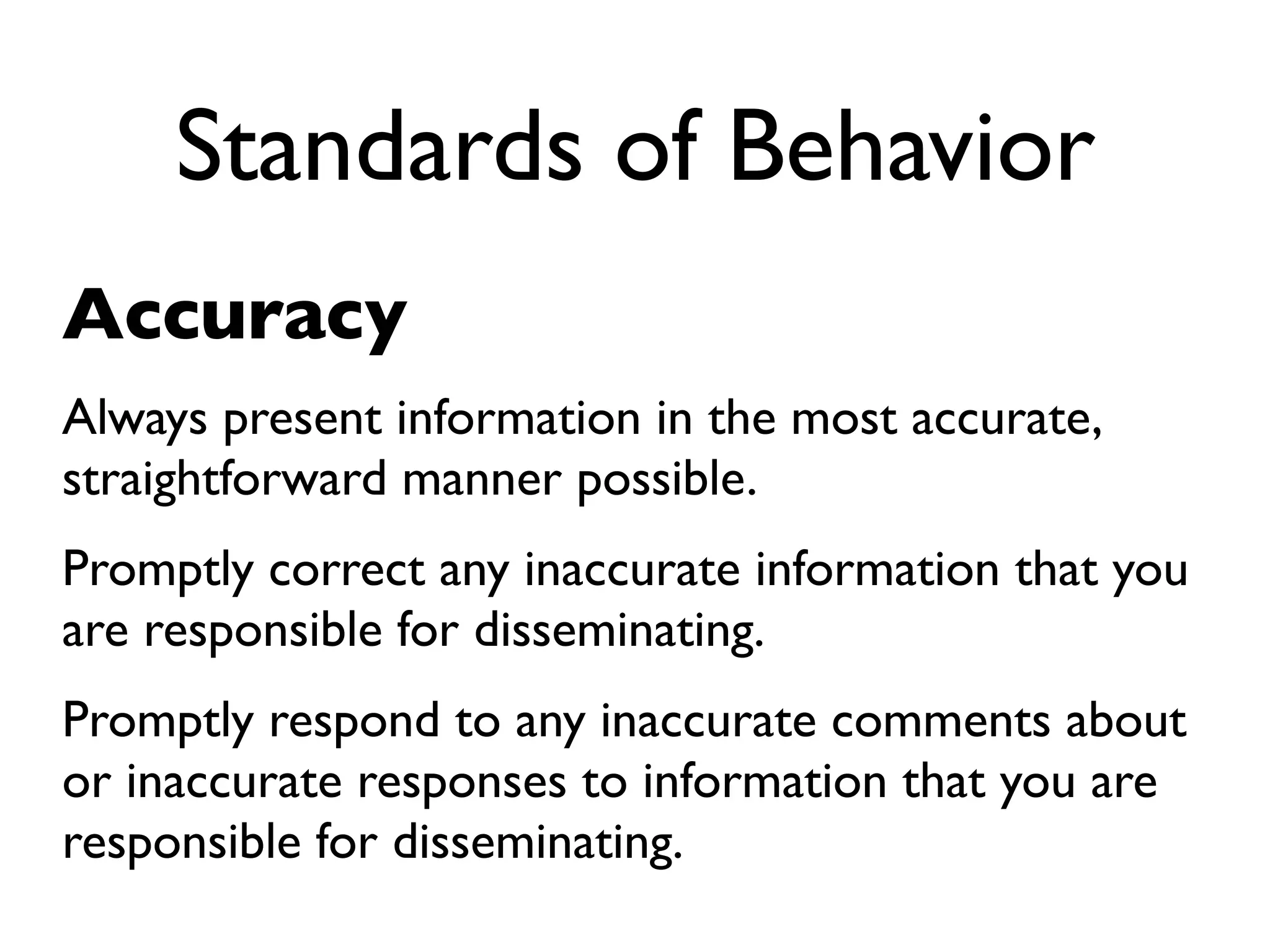 Standards of Behavior
Accuracy
Always present information in the most accurate,
straightforward manner possible.
Promptly correct any inaccurate information that you
are responsible for disseminating.
Promptly respond to any inaccurate comments about
or inaccurate responses to information that you are
responsible for disseminating.
 