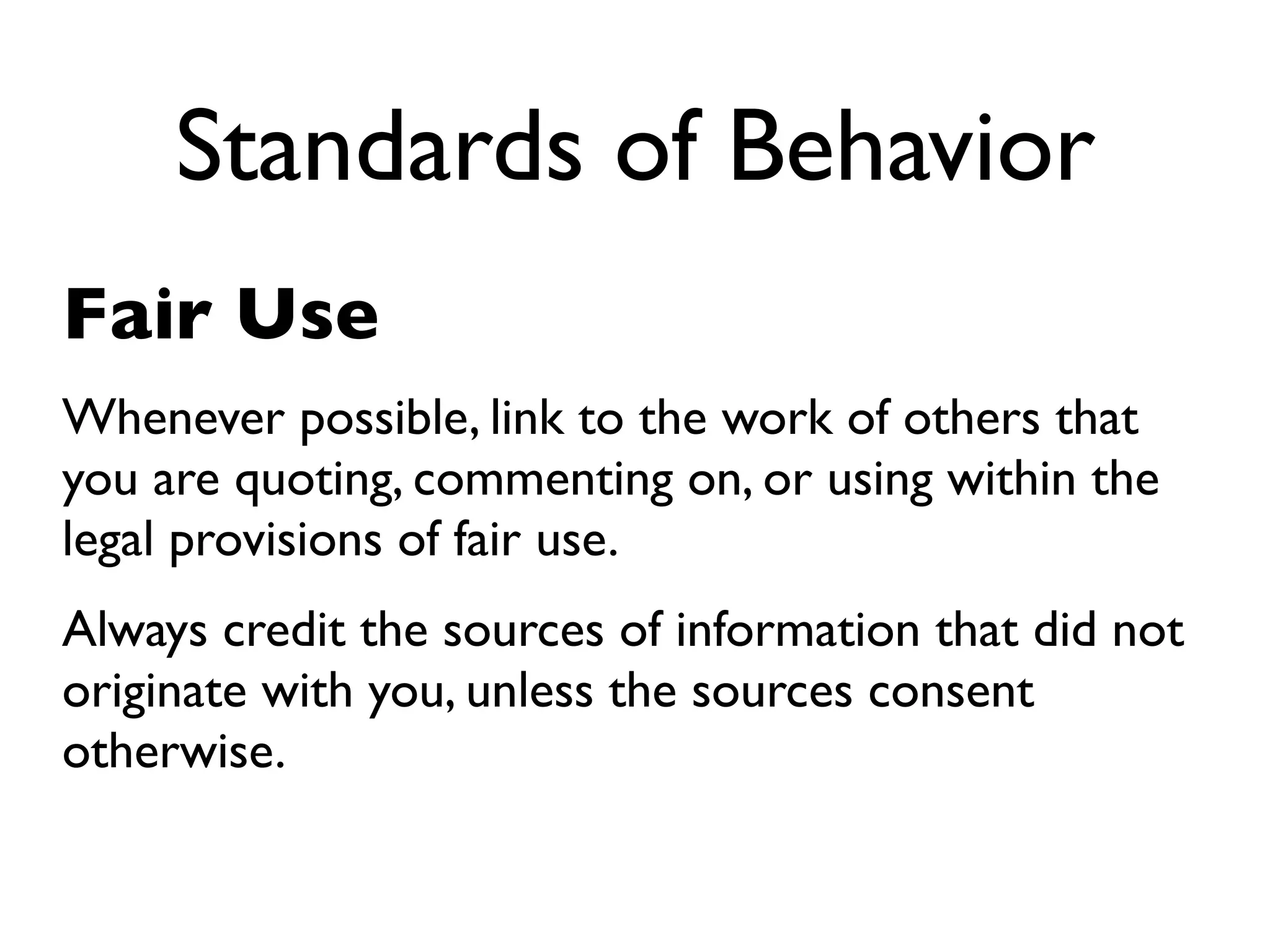 Standards of Behavior
Fair Use
Whenever possible, link to the work of others that
you are quoting, commenting on, or using within the
legal provisions of fair use.
Always credit the sources of information that did not
originate with you, unless the sources consent
otherwise.
 