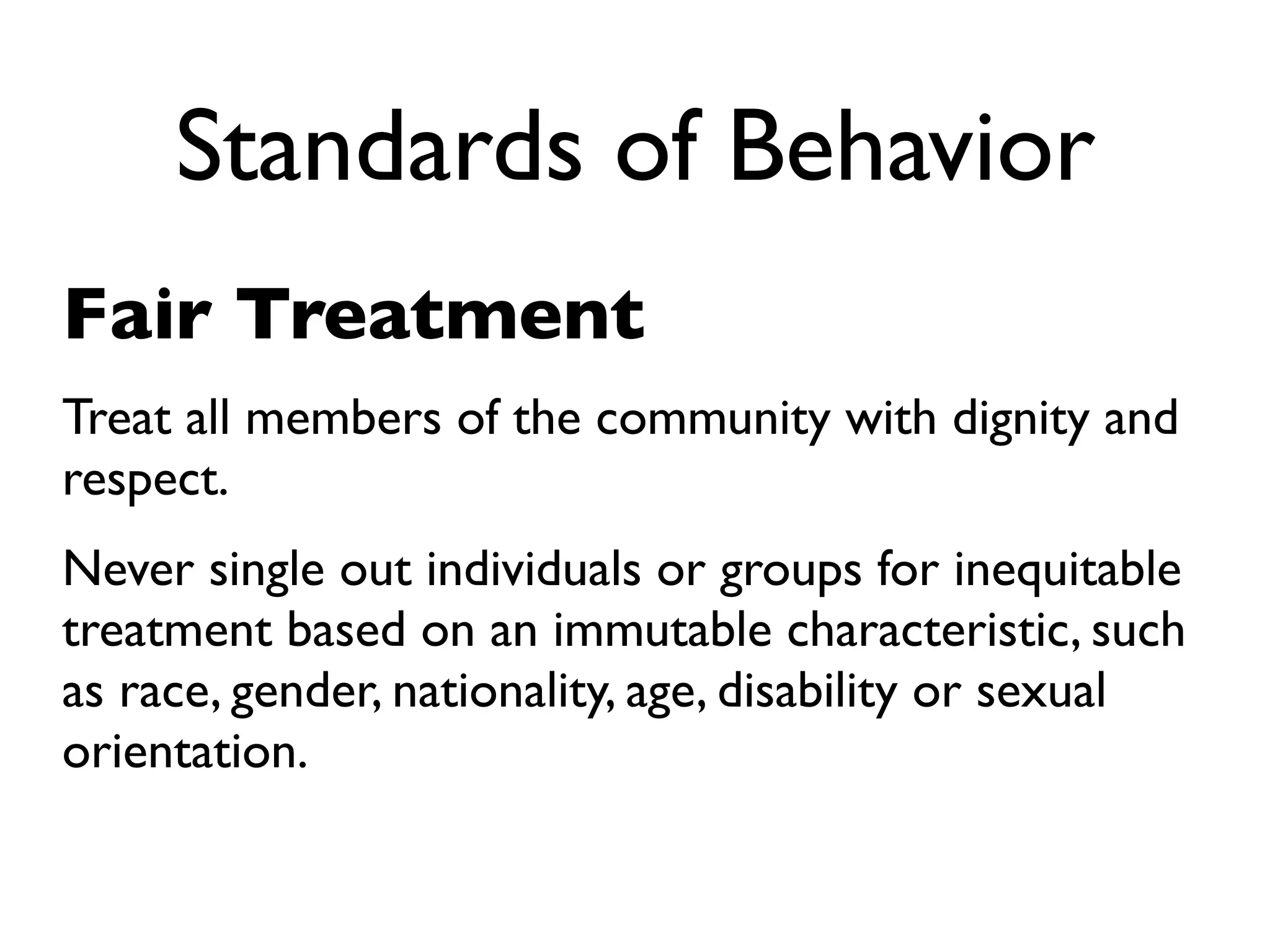 Standards of Behavior
Fair Treatment
Treat all members of the community with dignity and
respect.
Never single out individuals or groups for inequitable
treatment based on an immutable characteristic, such
as race, gender, nationality, age, disability or sexual
orientation.
 