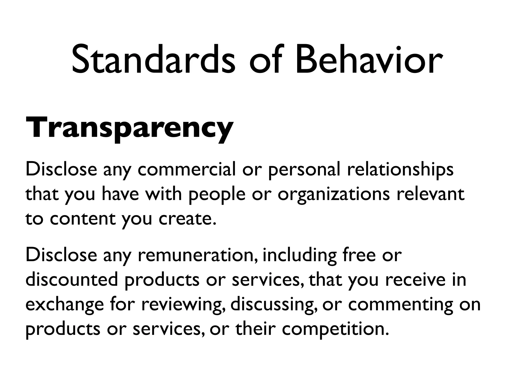 Standards of Behavior
Transparency
Disclose any commercial or personal relationships
that you have with people or organizations relevant
to content you create.
Disclose any remuneration, including free or
discounted products or services, that you receive in
exchange for reviewing, discussing, or commenting on
products or services, or their competition.
 
