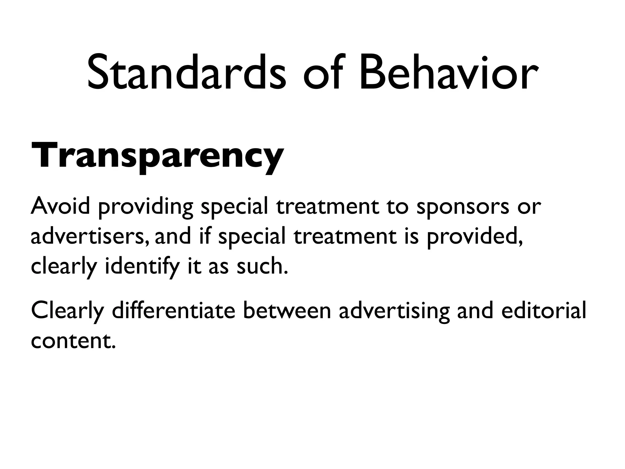 Standards of Behavior
Transparency
Avoid providing special treatment to sponsors or
advertisers, and if special treatment is provided,
clearly identify it as such.
Clearly differentiate between advertising and editorial
content.
 