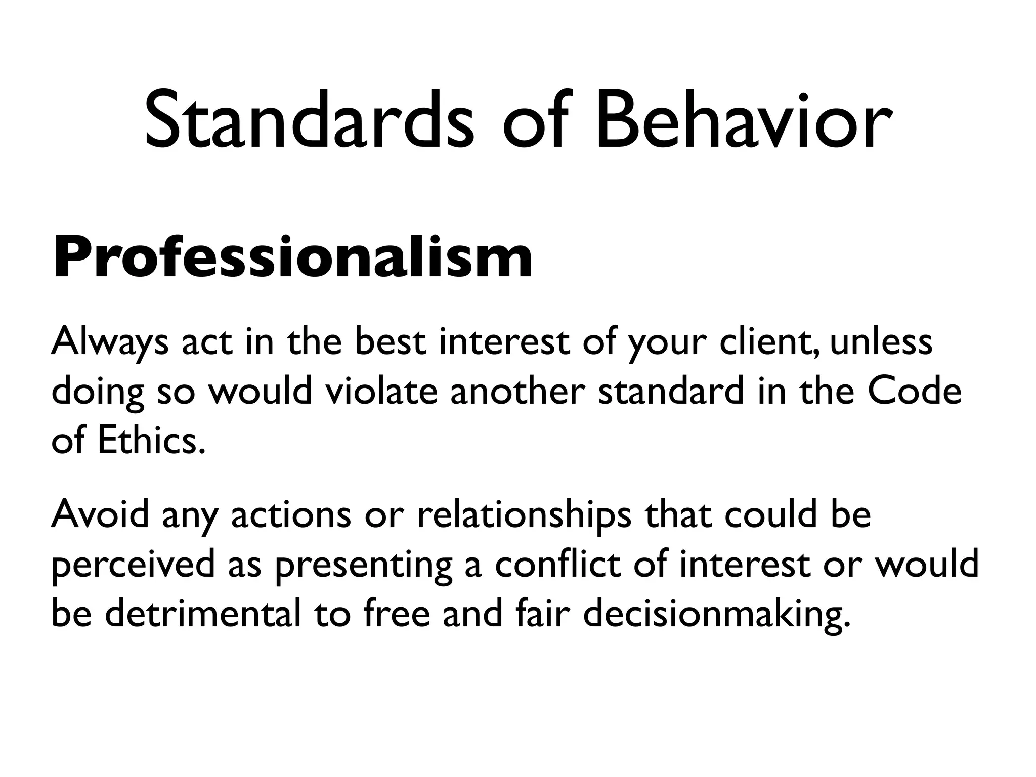 Standards of Behavior
Professionalism
Always act in the best interest of your client, unless
doing so would violate another standard in the Code
of Ethics.
Avoid any actions or relationships that could be
perceived as presenting a conﬂict of interest or would
be detrimental to free and fair decisionmaking.
 
