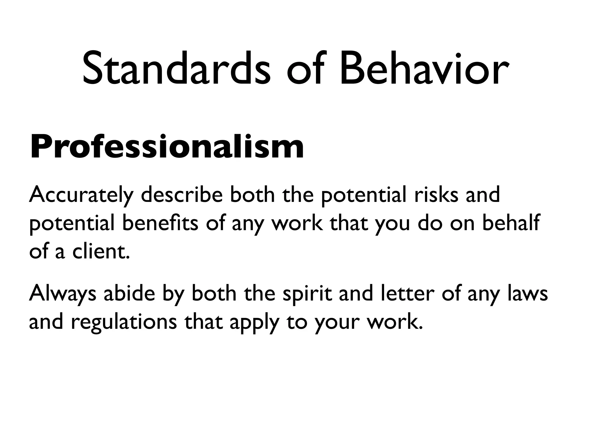 Standards of Behavior
Professionalism
Accurately describe both the potential risks and
potential beneﬁts of any work that you do on behalf
of a client.
Always abide by both the spirit and letter of any laws
and regulations that apply to your work.
 