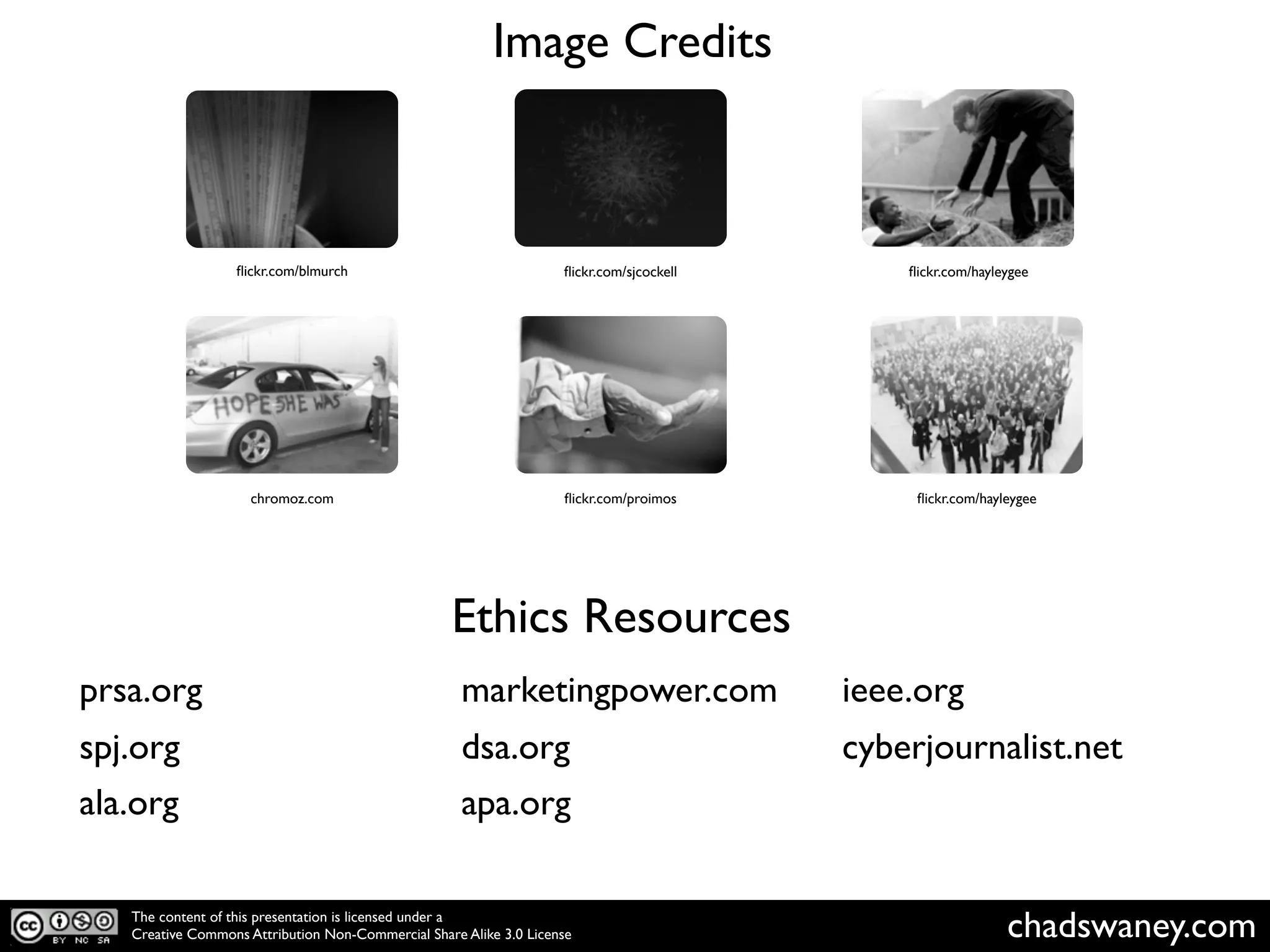 Image Credits



                  ﬂickr.com/blmurch                                 ﬂickr.com/sjcockell       ﬂickr.com/hayleygee




                     chromoz.com                                    ﬂickr.com/proimos          ﬂickr.com/hayleygee




                                                   Ethics Resources
prsa.org                                             marketingpower.com                   ieee.org
spj.org                                              dsa.org                              cyberjournalist.net
ala.org                                              apa.org

   The content of this presentation is licensed under a
   Creative Commons Attribution Non-Commercial Share Alike 3.0 License                                       chadswaney.com
 
