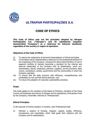 ULTRAPAR PARTICIPAÇÕES S.A.

                             CODE OF ETHICS

This Code of Ethics sets out the principles adopted by Ultrapar
Participações S.A. (“Ultrapar”) and its subsidiaries (together
denominated “Company”) as a reference for behavior standards,
regardless of the country or region of operation.


Objectives of the Code of Ethics

(i)     To reduce the subjectivity of personal interpretations of ethical principles;
(ii)    To formalize and to institutionalize a reference for the professional behavior of
        the employees of the Company, including the ethical administration of real or
        apparent conflicts of interest, becoming a standard for the internal and
        external relationship of the Company with its stakeholders, which are:
        shareholders, clients, employees, partners, suppliers, service providers, labor
        unions, competitors, society, government and the communities in which the
        Company operates;
(iii)   To ensure that the daily concerns with efficiency, competitiveness and
        profitability do not override ethical behavior; and
(iv)    To ensure the adoption of corporate sustainability practices.


Scope

This Code applies to the members of the Board of Directors, members of the Fiscal
Council, all employees and interns of Ultrapar and its subsidiaries, third-parties hired
by the Company, hereinafter referred as “Professionals”.


Ethical Principles

In the exercise of his/her position or function, each Professional shall:

(i)     Maintain a posture of honesty, integrity, respect, loyalty, efficiency,
        transparency and impartiality, which shall guide their relations with the
        Company and its stakeholders;
 