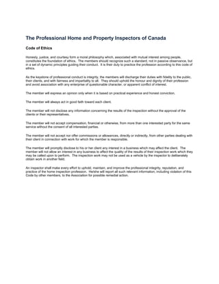 The Professional Home and Property Inspectors of Canada
Code of Ethics

Honesty, justice, and courtesy form a moral philosophy which, associated with mutual interest among people,
constitutes the foundation of ethics. The members should recognize such a standard, not in passive observance, but
in a set of dynamic principles guiding their conduct. It is their duty to practice the profession according to this code of
ethics.

As the keystone of professional conduct is integrity, the members will discharge their duties with fidelity to the public,
their clients, and with fairness and impartiality to all. They should uphold the honour and dignity of their profession
and avoid association with any enterprise of questionable character, or apparent conflict of interest.

The member will express an opinion only when it is based on practical experience and honest conviction.

The member will always act in good faith toward each client.

The member will not disclose any information concerning the results of the inspection without the approval of the
clients or their representatives.

The member will not accept compensation, financial or otherwise, from more than one interested party for the same
service without the consent of all interested parties.

The member will not accept nor offer commissions or allowances, directly or indirectly, from other parties dealing with
their client in connection with work for which the member is responsible.

The member will promptly disclose to his or her client any interest in a business which may affect the client. The
member will not allow an interest in any business to affect the quality of the results of their inspection work which they
may be called upon to perform. The inspection work may not be used as a vehicle by the inspector to deliberately
obtain work in another field.

An inspector shall make every effort to uphold, maintain, and improve the professional integrity, reputation, and
practice of the home inspection profession. He/she will report all such relevant information, including violation of this
Code by other members, to the Association for possible remedial action.
 