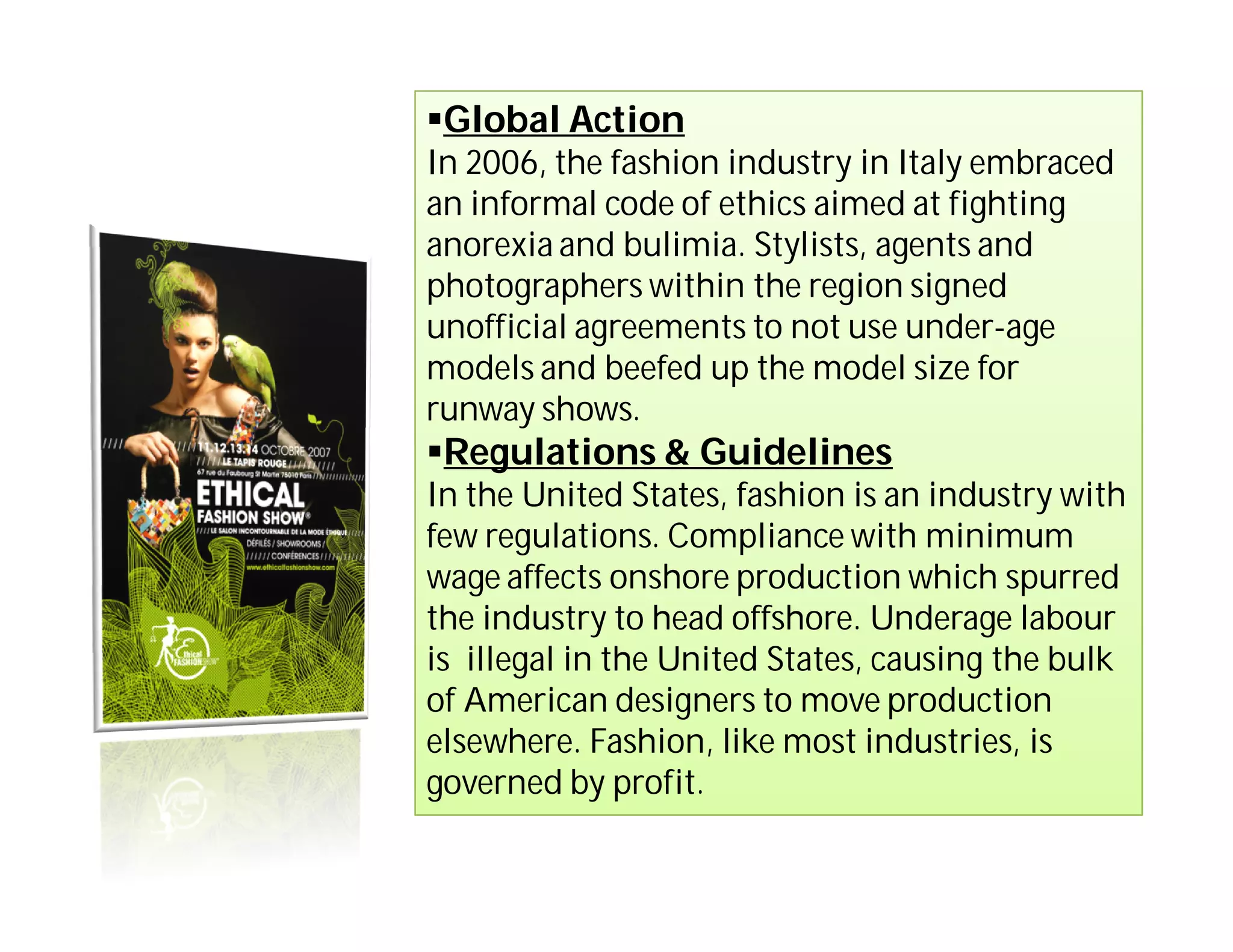 Global Action
In 2006, the fashion industry in Italy embraced
an informal code of ethics aimed at fighting
anorexia and bulimia. Stylists, agents and
photographers within the region signed
unofficial agreements to not use under-age
models and beefed up the model size for
runway shows.
Regulations & Guidelines
In the United States, fashion is an industry with
few regulations. Compliance with minimum
wage affects onshore production which spurred
the industry to head offshore. Underage labour
is illegal in the United States, causing the bulk
of American designers to move production
elsewhere. Fashion, like most industries, is
governed by profit.
 