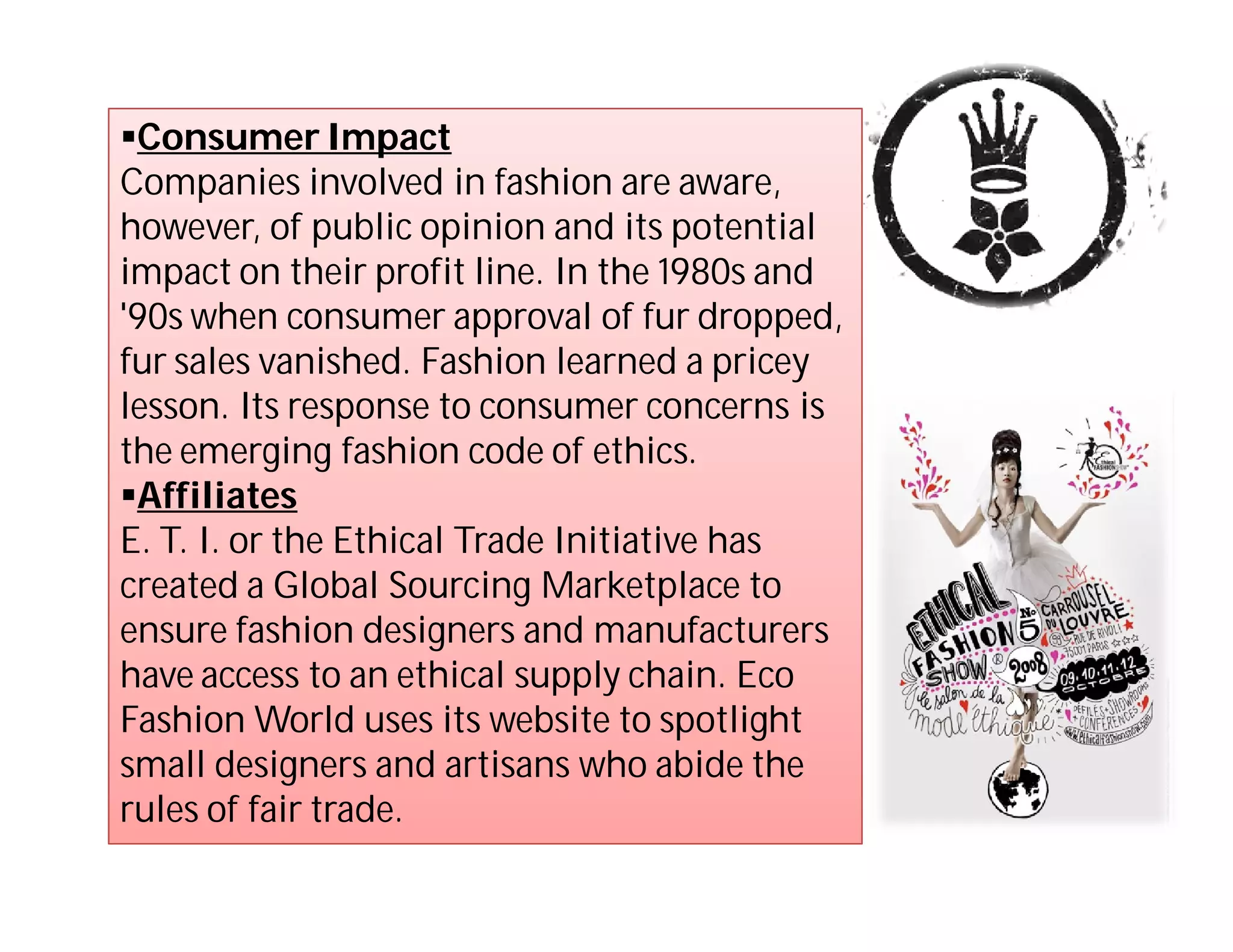 Consumer Impact
Companies involved in fashion are aware,
however, of public opinion and its potential
impact on their profit line. In the 1980s and
'90s when consumer approval of fur dropped,
fur sales vanished. Fashion learned a pricey
lesson. Its response to consumer concerns is
the emerging fashion code of ethics.
Affiliates
E. T. I. or the Ethical Trade Initiative has
created a Global Sourcing Marketplace to
ensure fashion designers and manufacturers
have access to an ethical supply chain. Eco
Fashion World uses its website to spotlight
small designers and artisans who abide the
rules of fair trade.
 